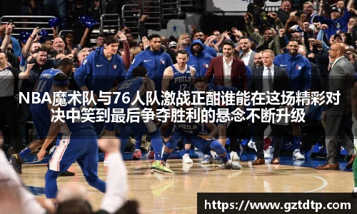 v66体育NBA魔术队与76人队激战正酣谁能在这场精彩对决中笑到最后争夺胜利的悬念不断升级